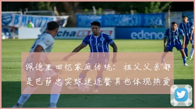 佩德里回忆家庭传统：祖父父亲都是巴萨忠实球迷连餐具也体现热爱