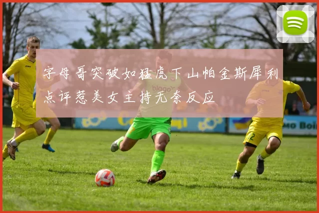 字母哥突破如猛虎下山帕金斯犀利点评惹美女主持无奈反应