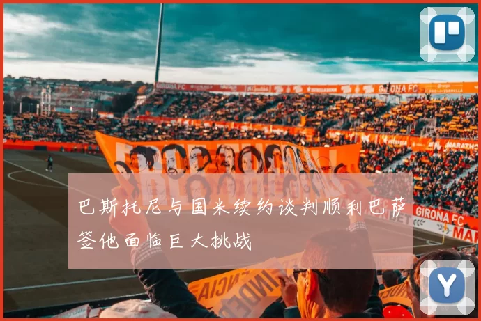 巴斯托尼与国米续约谈判顺利巴萨签他面临巨大挑战