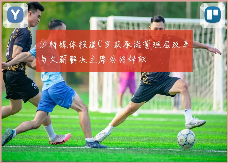 沙特媒体报道C罗获承诺管理层改革与欠薪解决主席或将辞职