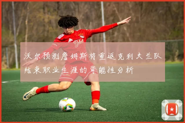 沃尔预测詹姆斯将重返克利夫兰队结束职业生涯的可能性分析