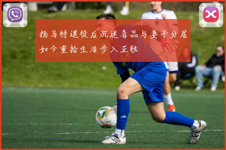 扬马特退役后沉迷毒品与妻子分居如今重拾生活步入正轨
