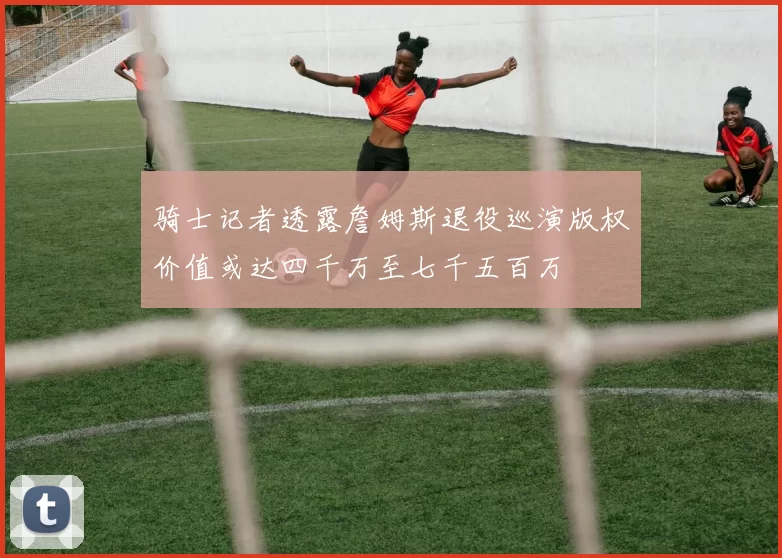 骑士记者透露詹姆斯退役巡演版权价值或达四千万至七千五百万