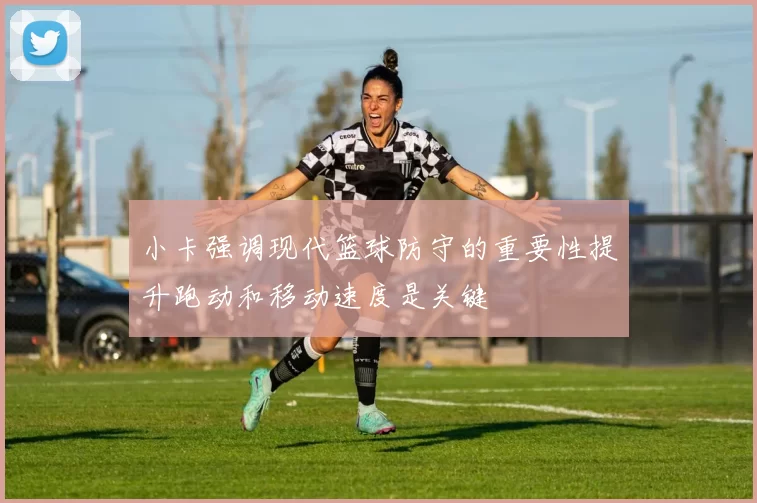 小卡强调现代篮球防守的重要性提升跑动和移动速度是关键
