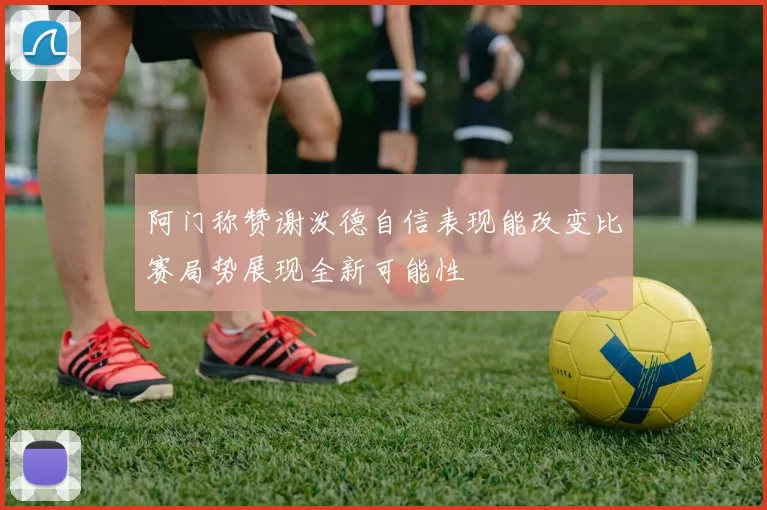 阿门称赞谢泼德自信表现能改变比赛局势展现全新可能性