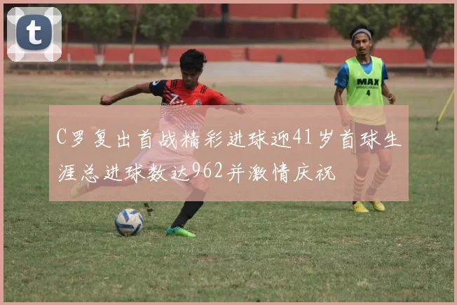 C罗复出首战精彩进球迎41岁首球生涯总进球数达962并激情庆祝